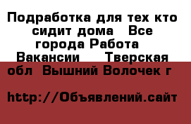 Подработка для тех,кто сидит дома - Все города Работа » Вакансии   . Тверская обл.,Вышний Волочек г.